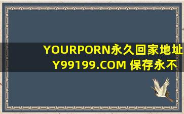 YOURPORN永久回家地址XY99199.COM 保存永不迷路!正在备受广泛关注，网友：毕竟现在爆火嘛！